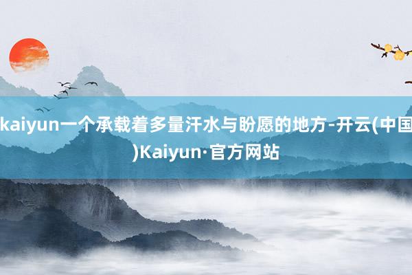 kaiyun一个承载着多量汗水与盼愿的地方-开云(中国)Kaiyun·官方网站