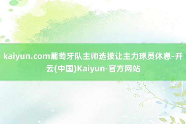 kaiyun.com葡萄牙队主帅选拔让主力球员休息-开云(中国)Kaiyun·官方网站