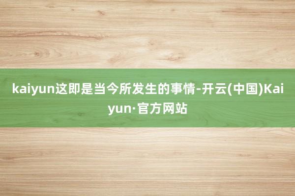 kaiyun这即是当今所发生的事情-开云(中国)Kaiyun·官方网站