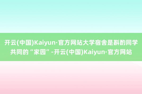 开云(中国)Kaiyun·官方网站大学宿舍是斟酌同学共同的“家园”-开云(中国)Kaiyun·官方网站