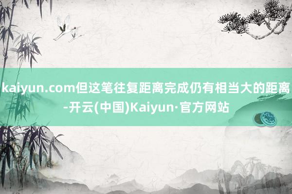 kaiyun.com但这笔往复距离完成仍有相当大的距离-开云(中国)Kaiyun·官方网站