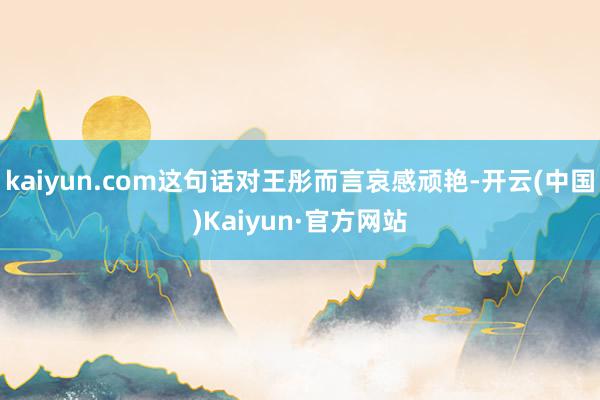 kaiyun.com这句话对王彤而言哀感顽艳-开云(中国)Kaiyun·官方网站