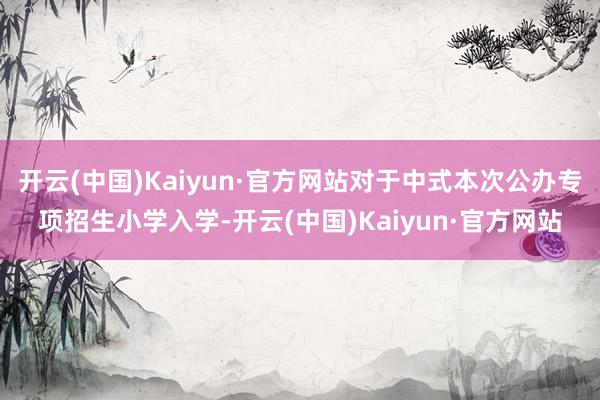 开云(中国)Kaiyun·官方网站对于中式本次公办专项招生小学入学-开云(中国)Kaiyun·官方网站