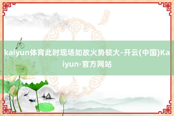 kaiyun体育此时现场如故火势较大-开云(中国)Kaiyun·官方网站