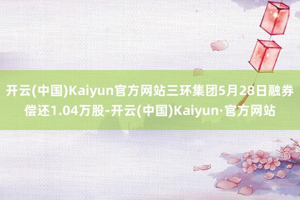 开云(中国)Kaiyun官方网站三环集团5月28日融券偿还1.04万股-开云(中国)Kaiyun·官方网站