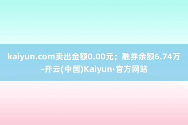 kaiyun.com卖出金额0.00元；融券余额6.74万-开云(中国)Kaiyun·官方网站