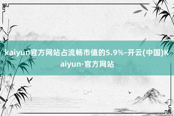 kaiyun官方网站占流畅市值的5.9%-开云(中国)Kaiyun·官方网站