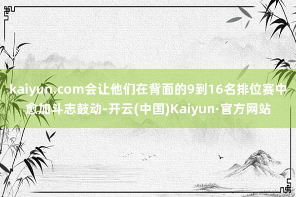 kaiyun.com会让他们在背面的9到16名排位赛中愈加斗志鼓动-开云(中国)Kaiyun·官方网站