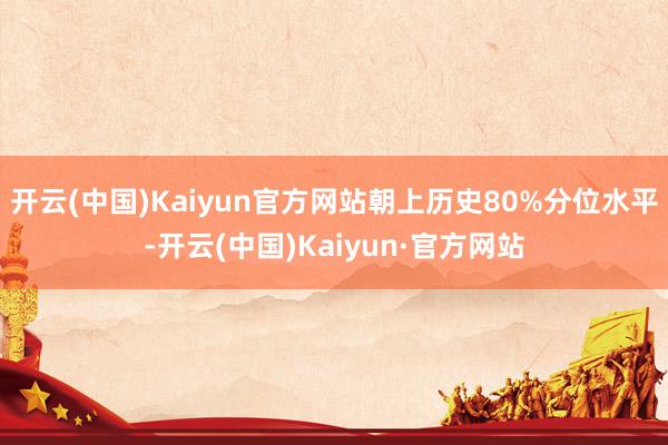 开云(中国)Kaiyun官方网站朝上历史80%分位水平-开云(中国)Kaiyun·官方网站