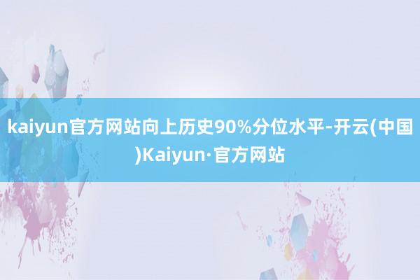 kaiyun官方网站向上历史90%分位水平-开云(中国)Kaiyun·官方网站