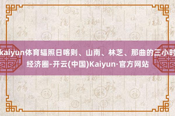 kaiyun体育辐照日喀则、山南、林芝、那曲的三小时经济圈-开云(中国)Kaiyun·官方网站