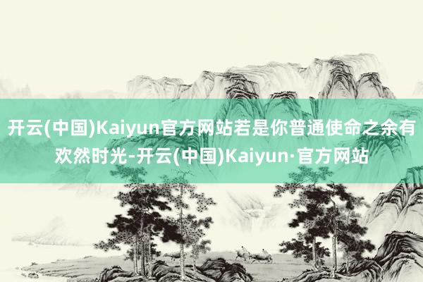 开云(中国)Kaiyun官方网站若是你普通使命之余有欢然时光-开云(中国)Kaiyun·官方网站