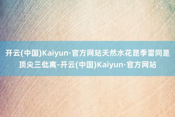 开云(中国)Kaiyun·官方网站天然水花昆季雷同是顶尖三仳离-开云(中国)Kaiyun·官方网站