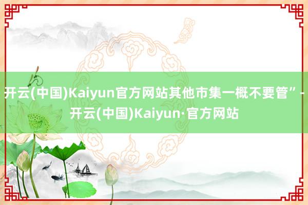 开云(中国)Kaiyun官方网站其他市集一概不要管”-开云(中国)Kaiyun·官方网站