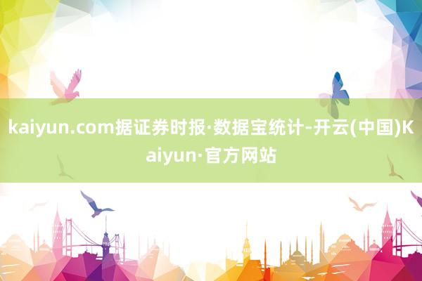 kaiyun.com据证券时报·数据宝统计-开云(中国)Kaiyun·官方网站