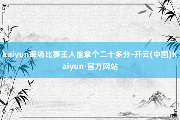 kaiyun每场比赛王人能拿个二十多分-开云(中国)Kaiyun·官方网站