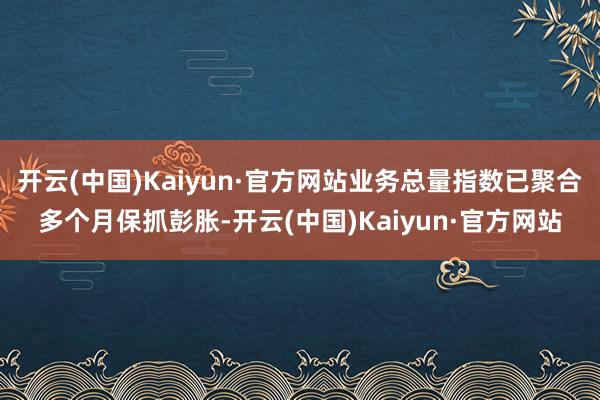 开云(中国)Kaiyun·官方网站业务总量指数已聚合多个月保抓彭胀-开云(中国)Kaiyun·官方网站