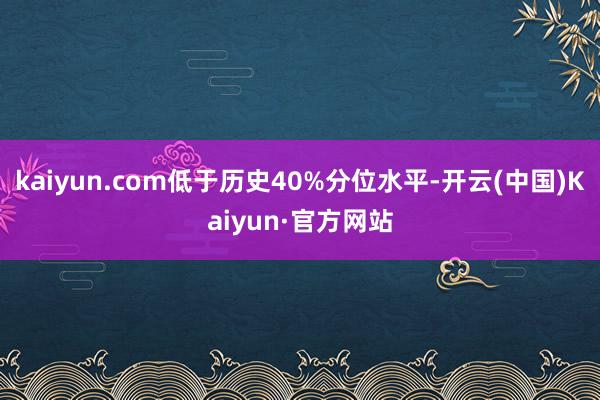 kaiyun.com低于历史40%分位水平-开云(中国)Kaiyun·官方网站