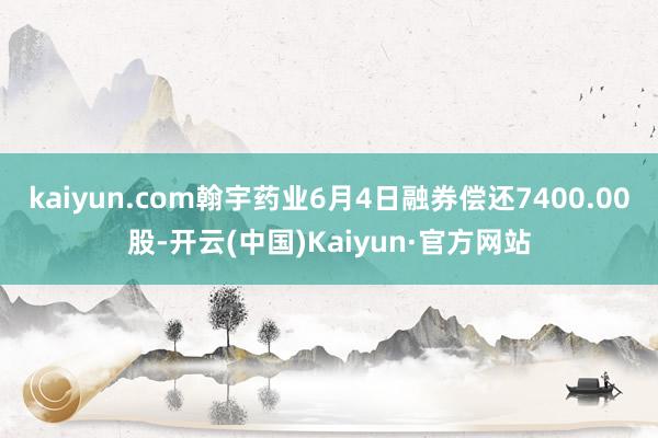 kaiyun.com翰宇药业6月4日融券偿还7400.00股-开云(中国)Kaiyun·官方网站