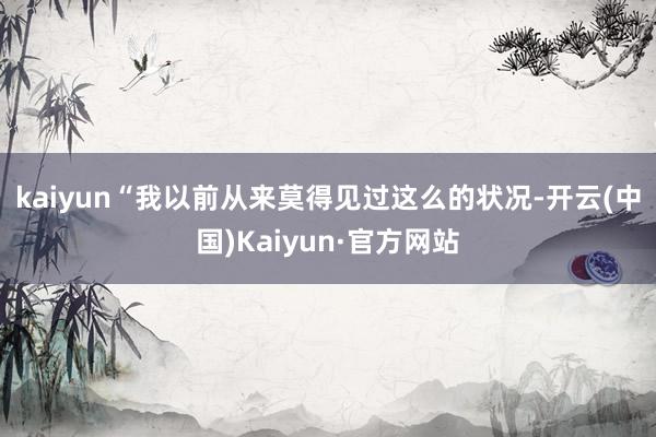 kaiyun　　“我以前从来莫得见过这么的状况-开云(中国)Kaiyun·官方网站