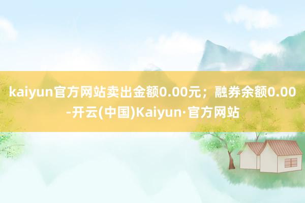 kaiyun官方网站卖出金额0.00元；融券余额0.00-开云(中国)Kaiyun·官方网站