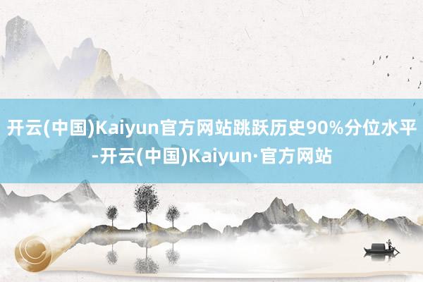 开云(中国)Kaiyun官方网站跳跃历史90%分位水平-开云(中国)Kaiyun·官方网站