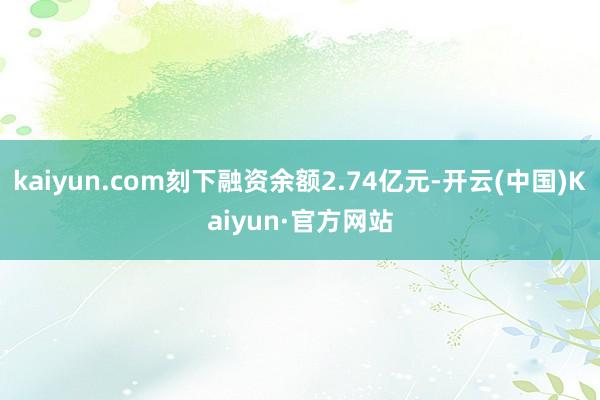 kaiyun.com刻下融资余额2.74亿元-开云(中国)Kaiyun·官方网站