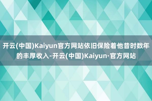 开云(中国)Kaiyun官方网站依旧保险着他昔时数年的丰厚收入-开云(中国)Kaiyun·官方网站