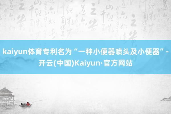 kaiyun体育专利名为“一种小便器喷头及小便器”-开云(中国)Kaiyun·官方网站