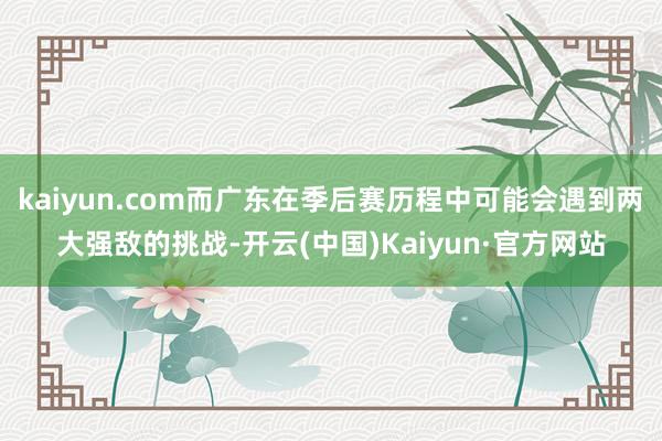 kaiyun.com而广东在季后赛历程中可能会遇到两大强敌的挑战-开云(中国)Kaiyun·官方网站