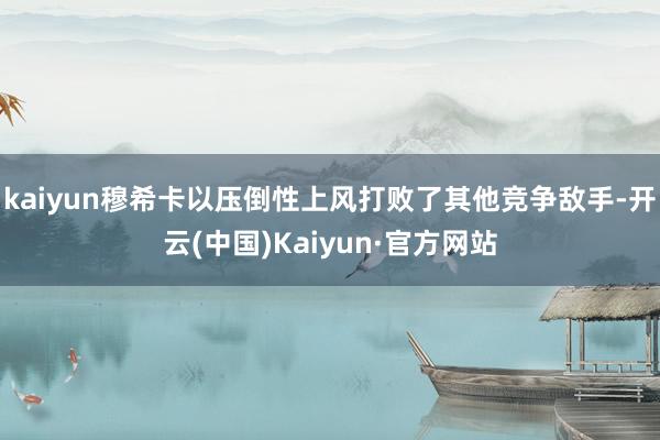 kaiyun穆希卡以压倒性上风打败了其他竞争敌手-开云(中国)Kaiyun·官方网站