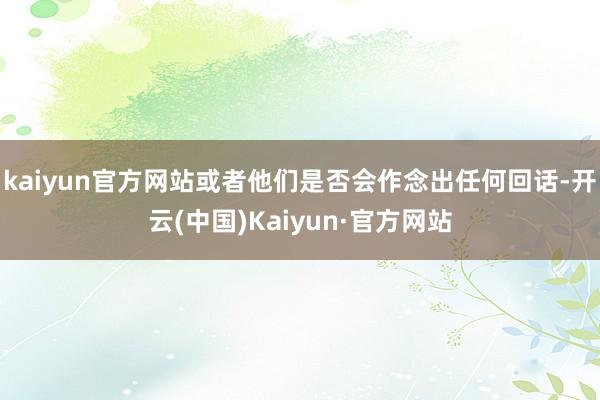 kaiyun官方网站或者他们是否会作念出任何回话-开云(中国)Kaiyun·官方网站