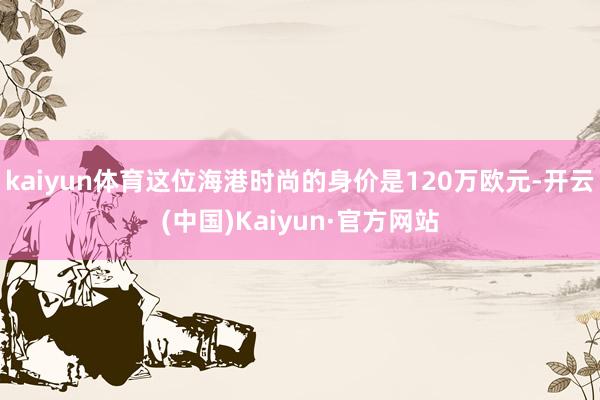 kaiyun体育这位海港时尚的身价是120万欧元-开云(中国)Kaiyun·官方网站