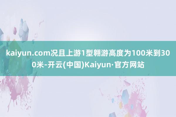 kaiyun.com况且上游1型翱游高度为100米到300米-开云(中国)Kaiyun·官方网站