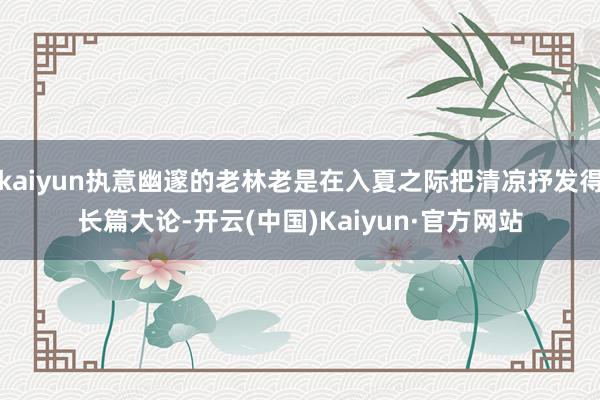 kaiyun执意幽邃的老林老是在入夏之际把清凉抒发得长篇大论-开云(中国)Kaiyun·官方网站