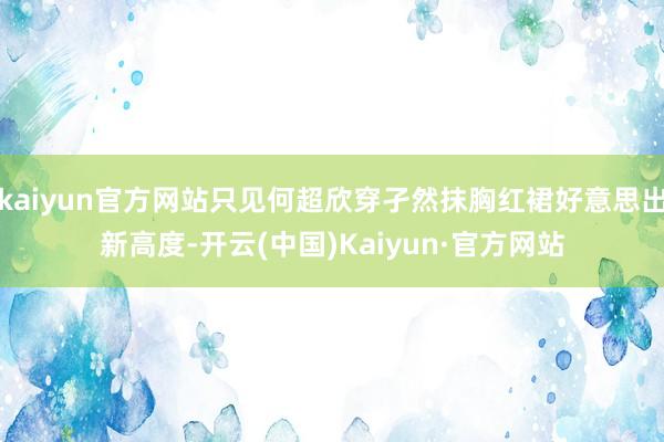 kaiyun官方网站只见何超欣穿孑然抹胸红裙好意思出新高度-开云(中国)Kaiyun·官方网站