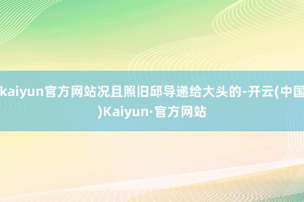 kaiyun官方网站况且照旧邱导递给大头的-开云(中国)Kaiyun·官方网站