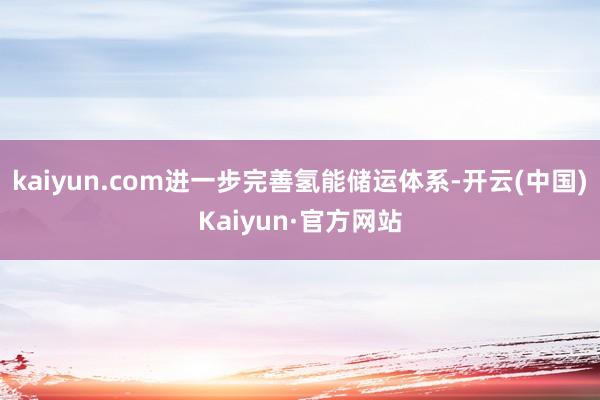 kaiyun.com进一步完善氢能储运体系-开云(中国)Kaiyun·官方网站