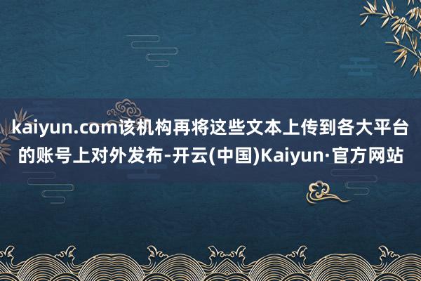 kaiyun.com该机构再将这些文本上传到各大平台的账号上对外发布-开云(中国)Kaiyun·官方网站