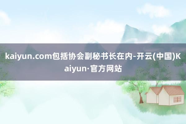 kaiyun.com包括协会副秘书长在内-开云(中国)Kaiyun·官方网站