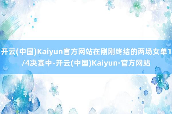 开云(中国)Kaiyun官方网站在刚刚终结的两场女单1/4决赛中-开云(中国)Kaiyun·官方网站