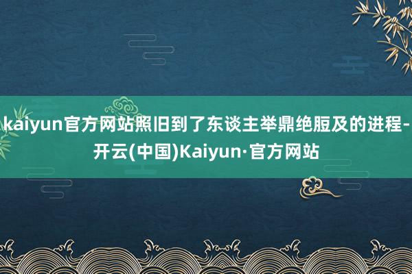 kaiyun官方网站照旧到了东谈主举鼎绝脰及的进程-开云(中国)Kaiyun·官方网站