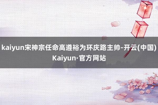 kaiyun宋神宗任命高遵裕为环庆路主帅-开云(中国)Kaiyun·官方网站