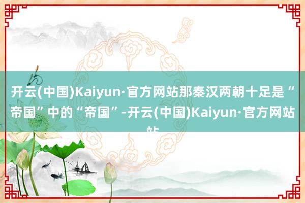 开云(中国)Kaiyun·官方网站那秦汉两朝十足是“帝国”中的“帝国”-开云(中国)Kaiyun·官方网站