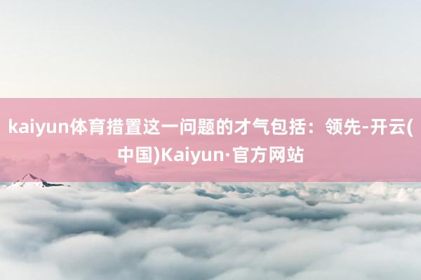 kaiyun体育措置这一问题的才气包括：领先-开云(中国)Kaiyun·官方网站