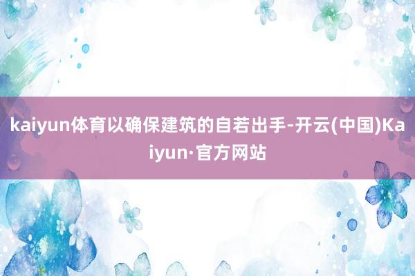 kaiyun体育以确保建筑的自若出手-开云(中国)Kaiyun·官方网站