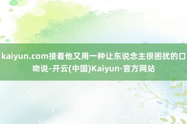 kaiyun.com接着他又用一种让东说念主很困扰的口吻说-开云(中国)Kaiyun·官方网站