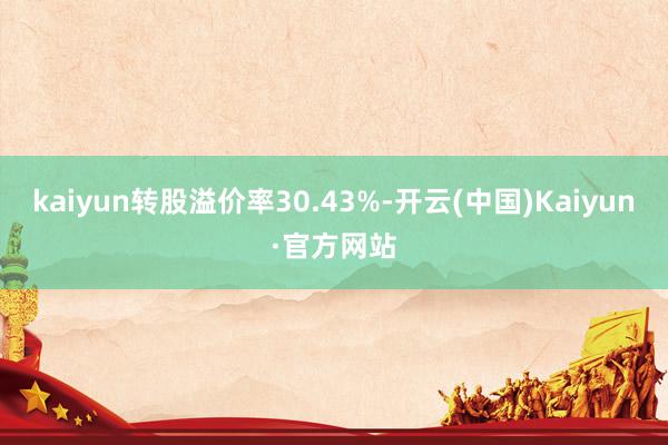 kaiyun转股溢价率30.43%-开云(中国)Kaiyun·官方网站