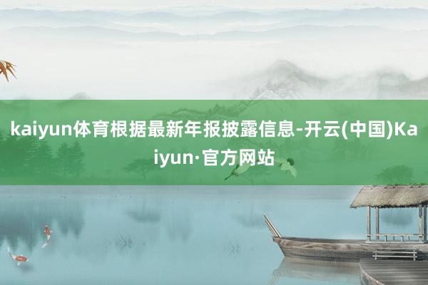 kaiyun体育根据最新年报披露信息-开云(中国)Kaiyun·官方网站