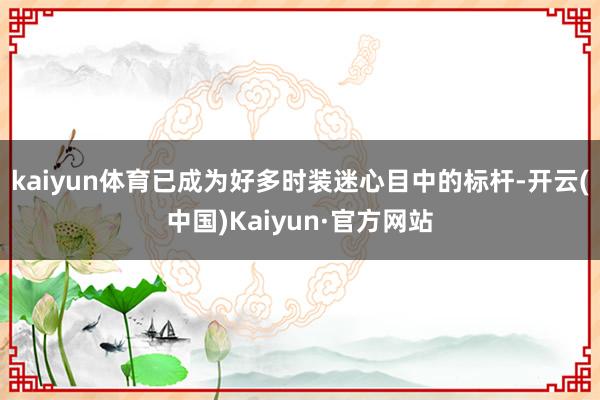 kaiyun体育已成为好多时装迷心目中的标杆-开云(中国)Kaiyun·官方网站